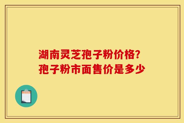 湖南灵芝孢子粉价格？孢子粉市面售价是多少