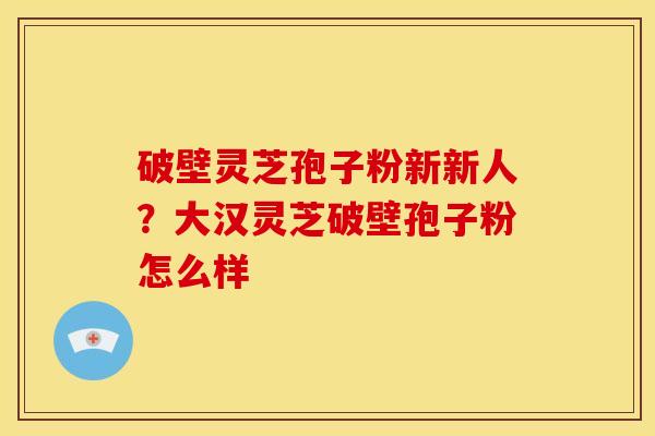 破壁灵芝孢子粉新新人?大汉灵芝破壁孢子粉怎么样 破壁灵芝孢子粉新新人?大汉灵芝破壁孢子粉怎么样