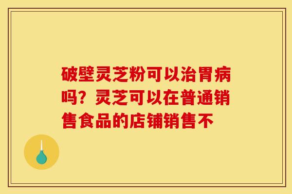 破壁灵芝粉可以胃吗?灵芝可以在普通销售食品的店铺销售不 破壁灵芝粉可以胃吗?灵芝可以在普通销售食品的店铺销售不