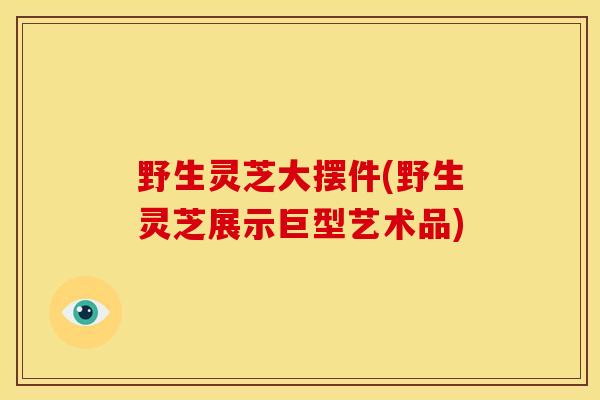 野生灵芝大摆件(野生灵芝展示巨型艺术品) 野生灵芝大摆件(野生灵芝展示巨型艺术品)