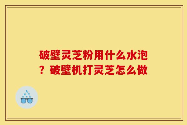 破壁灵芝粉用什么水泡？破壁机打灵芝怎么做