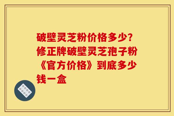 破壁灵芝粉价格多少?修正牌破壁灵芝孢子粉《官方价格》到底多少钱一盒 破壁灵芝粉价格多少?修正牌破壁灵芝孢子粉《官方价格》到底多少钱一盒