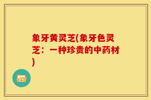 象牙黄灵芝(象牙色灵芝:一种珍贵的材) 象牙黄灵芝(象牙色灵芝:一种珍贵的材)