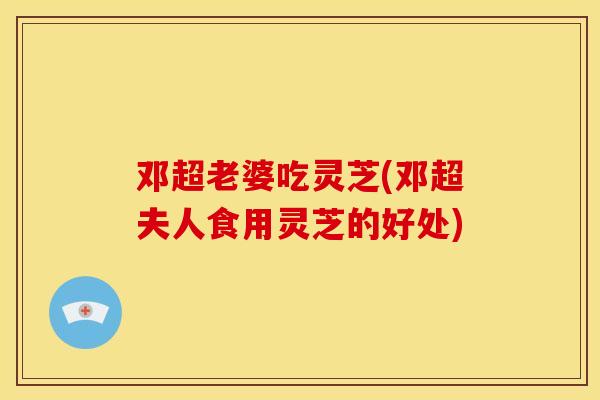 邓超老婆吃灵芝(邓超夫人食用灵芝的好处) 邓超老婆吃灵芝(邓超夫人食用灵芝的好处)