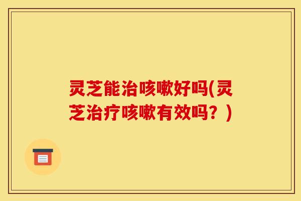 灵芝能好吗(灵芝有效吗?) 灵芝能好吗(灵芝有效吗?)