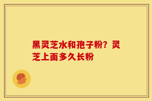 黑灵芝水和孢子粉?灵芝上面多久长粉 黑灵芝水和孢子粉?灵芝上面多久长粉