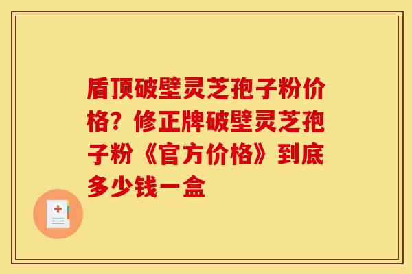 盾顶破壁灵芝孢子粉价格?修正牌破壁灵芝孢子粉《官方价格》到底多少钱一盒 盾顶破壁灵芝孢子粉价格?修正牌破壁灵芝孢子粉《官方价格》到底多少钱一盒