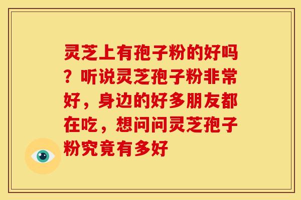 灵芝上有孢子粉的好吗?听说灵芝孢子粉非常好,身边的好多朋友都在吃,想问问灵芝孢子粉究竟有多好 灵芝上有孢子粉的好吗?听说灵芝孢子粉非常好,身边的好多朋友都在吃,想问问灵芝孢子粉究竟有多好