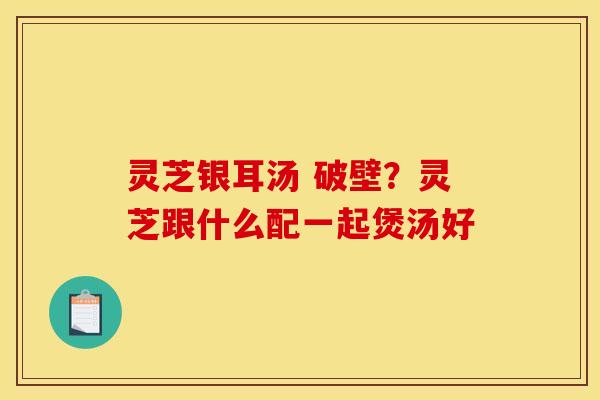 灵芝银耳汤 破壁?灵芝跟什么配一起煲汤好 灵芝银耳汤 破壁?灵芝跟什么配一起煲汤好