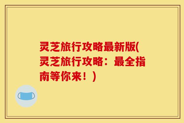 灵芝旅行攻略新版(灵芝旅行攻略:全指南等你来!) 灵芝旅行攻略新版(灵芝旅行攻略:全指南等你来!)