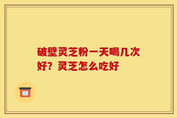 破壁灵芝粉一天喝几次好?灵芝怎么吃好 破壁灵芝粉一天喝几次好?灵芝怎么吃好