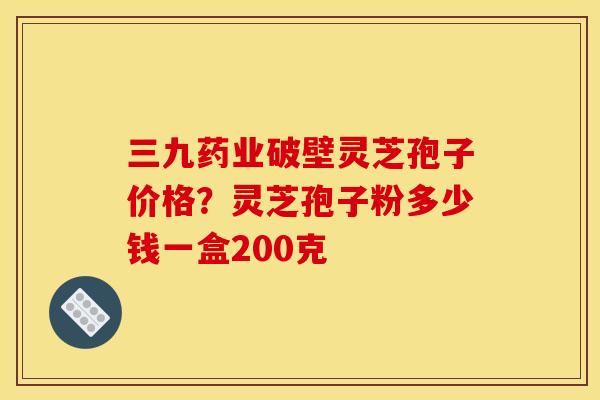 三九药业破壁灵芝孢子价格?灵芝孢子粉多少钱一盒200克 三九药业破壁灵芝孢子价格?灵芝孢子粉多少钱一盒200克