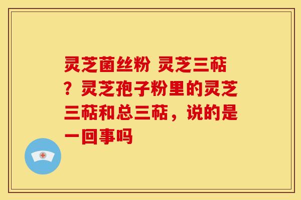 灵芝菌丝粉 灵芝三萜?灵芝孢子粉里的灵芝三萜和总三萜,说的是一回事吗 灵芝菌丝粉 灵芝三萜?灵芝孢子粉里的灵芝三萜和总三萜,说的是一回事吗