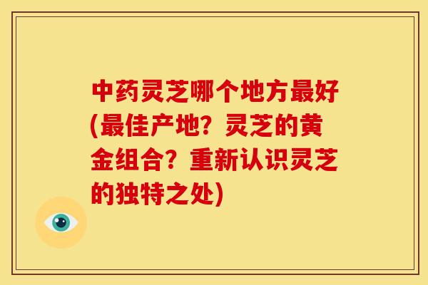 灵芝哪个地方好(佳产地?灵芝的黄金组合?重新认识灵芝的独特之处) 灵芝哪个地方好(佳产地?灵芝的黄金组合?重新认识灵芝的独特之处)