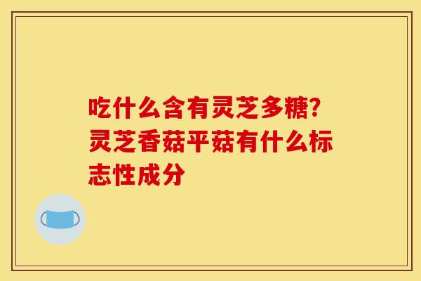 吃什么含有灵芝多糖?灵芝香菇平菇有什么标志性成分 吃什么含有灵芝多糖?灵芝香菇平菇有什么标志性成分