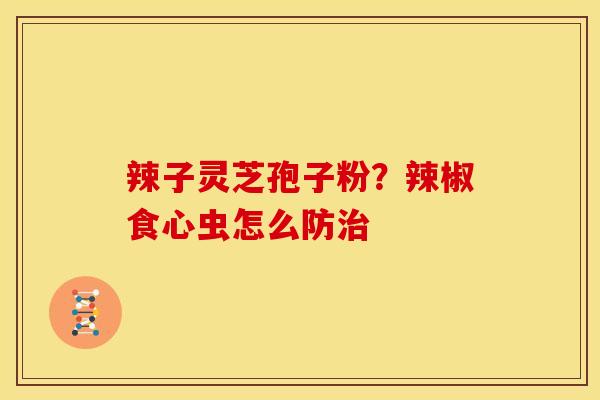 辣子灵芝孢子粉?辣椒食心虫怎么防 辣子灵芝孢子粉?辣椒食心虫怎么防