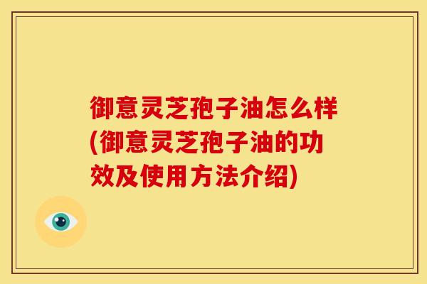 御意灵芝孢子油怎么样(御意灵芝孢子油的功效及使用方法介绍)
