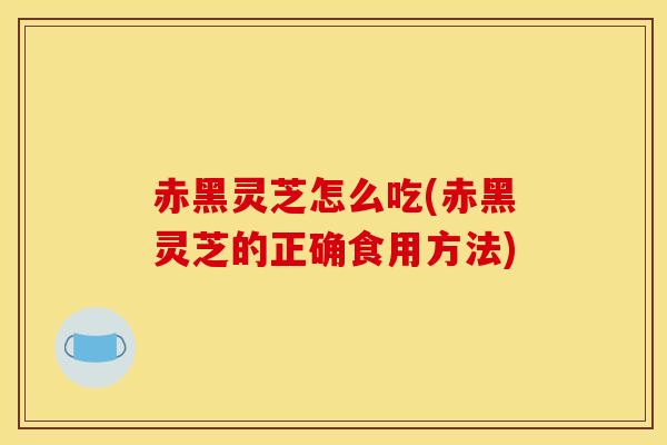 赤黑灵芝怎么吃(赤黑灵芝的正确食用方法) 赤黑灵芝怎么吃(赤黑灵芝的正确食用方法)