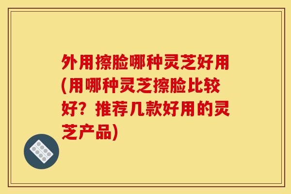 外用擦脸哪种灵芝好用(用哪种灵芝擦脸比较好?推荐几款好用的灵芝产品) 外用擦脸哪种灵芝好用(用哪种灵芝擦脸比较好?推荐几款好用的灵芝产品)
