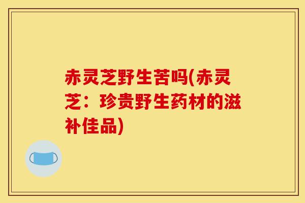 赤灵芝野生苦吗(赤灵芝：珍贵野生药材的滋补佳品)