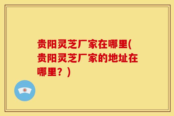 贵阳灵芝厂家在哪里(贵阳灵芝厂家的地址在哪里?) 贵阳灵芝厂家在哪里(贵阳灵芝厂家的地址在哪里?)