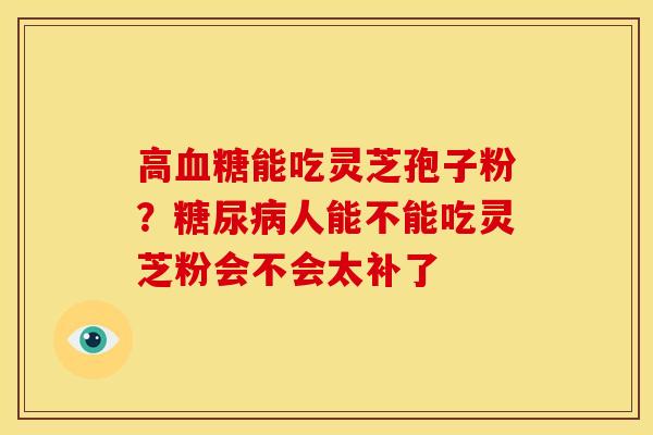 高能吃灵芝孢子粉?人能不能吃灵芝粉会不会太补了 高能吃灵芝孢子粉?人能不能吃灵芝粉会不会太补了