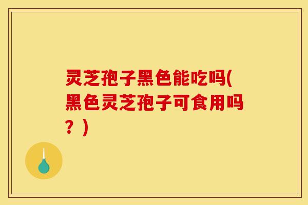 灵芝孢子黑色能吃吗(黑色灵芝孢子可食用吗？)
