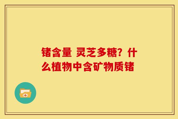 锗含量 灵芝多糖?什么植物中含矿物质锗 锗含量 灵芝多糖?什么植物中含矿物质锗