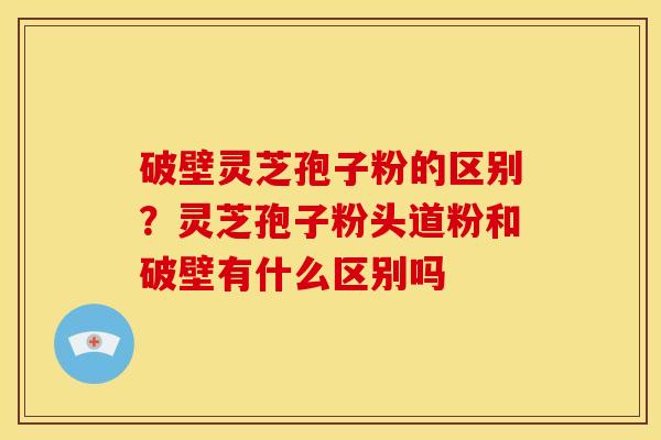 破壁灵芝孢子粉的区别?灵芝孢子粉头道粉和破壁有什么区别吗 破壁灵芝孢子粉的区别?灵芝孢子粉头道粉和破壁有什么区别吗