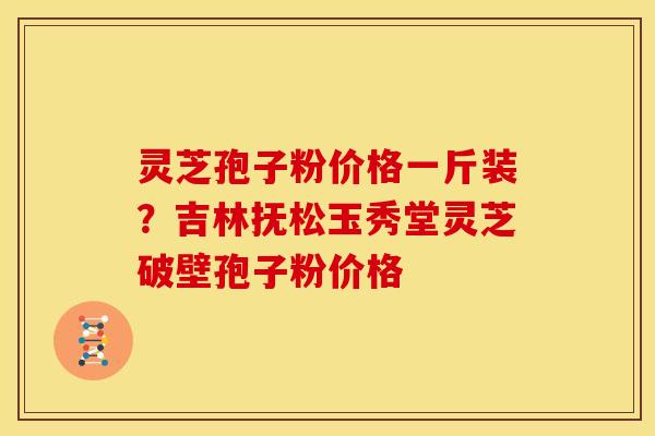 灵芝孢子粉价格一斤装？吉林抚松玉秀堂灵芝破壁孢子粉价格