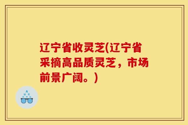 辽宁省收灵芝(辽宁省采摘高品质灵芝,市场前景广阔。) 辽宁省收灵芝(辽宁省采摘高品质灵芝,市场前景广阔。)