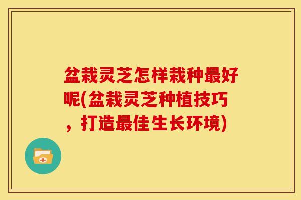 盆栽灵芝怎样栽种好呢(盆栽灵芝种植技巧,打造佳生长环境) 盆栽灵芝怎样栽种好呢(盆栽灵芝种植技巧,打造佳生长环境)