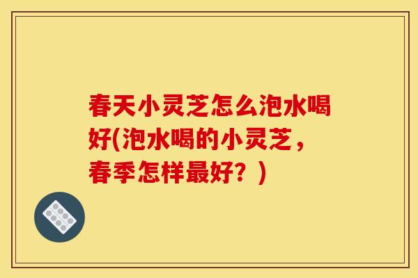 春天小灵芝怎么泡水喝好(泡水喝的小灵芝,春季怎样好?) 春天小灵芝怎么泡水喝好(泡水喝的小灵芝,春季怎样好?)