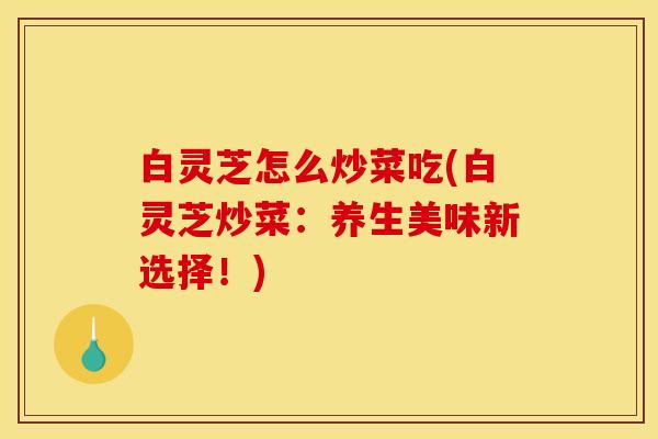 白灵芝怎么炒菜吃(白灵芝炒菜:养生美味新选择!) 白灵芝怎么炒菜吃(白灵芝炒菜:养生美味新选择!)
