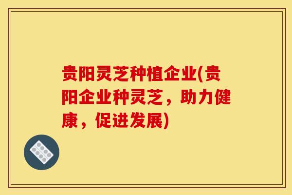 贵阳灵芝种植企业(贵阳企业种灵芝,助力健康,促进发展) 贵阳灵芝种植企业(贵阳企业种灵芝,助力健康,促进发展)