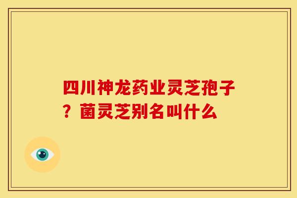 四川神龙药业灵芝孢子?菌灵芝别名叫什么 四川神龙药业灵芝孢子?菌灵芝别名叫什么