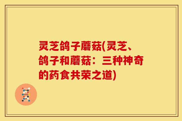 灵芝鸽子蘑菇(灵芝、鸽子和蘑菇：三种神奇的药食共荣之道)