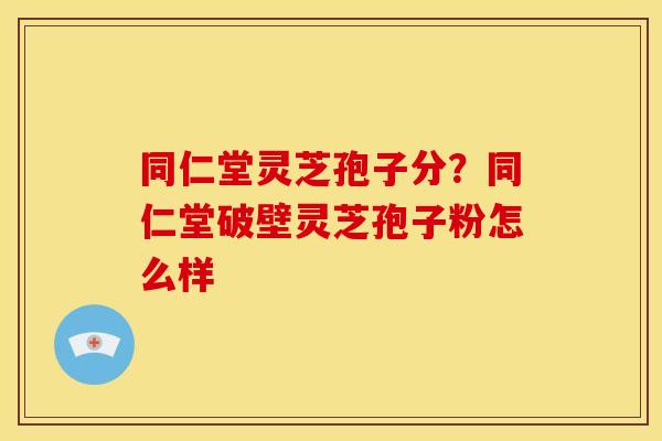 同仁堂灵芝孢子分?同仁堂破壁灵芝孢子粉怎么样 同仁堂灵芝孢子分?同仁堂破壁灵芝孢子粉怎么样