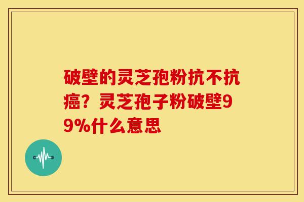 破壁的灵芝孢粉抗不抗？灵芝孢子粉破壁99%什么意思