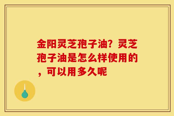 金阳灵芝孢子油?灵芝孢子油是怎么样使用的,可以用多久呢 金阳灵芝孢子油?灵芝孢子油是怎么样使用的,可以用多久呢