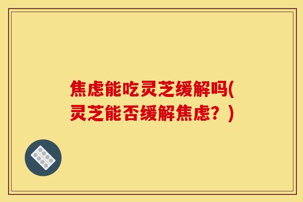 能吃灵芝缓解吗(灵芝能否缓解？)