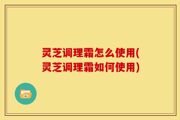 灵芝调理霜怎么使用(灵芝调理霜如何使用) 灵芝调理霜怎么使用(灵芝调理霜如何使用)