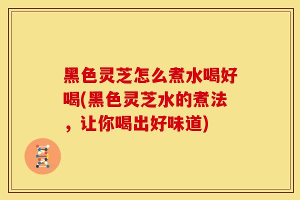 黑色灵芝怎么煮水喝好喝(黑色灵芝水的煮法,让你喝出好味道) 黑色灵芝怎么煮水喝好喝(黑色灵芝水的煮法,让你喝出好味道)
