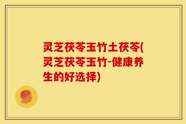 灵芝茯苓玉竹土茯苓(灵芝茯苓玉竹-健康养生的好选择) 灵芝茯苓玉竹土茯苓(灵芝茯苓玉竹-健康养生的好选择)