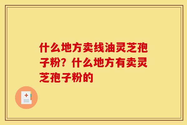 什么地方卖线油灵芝孢子粉?什么地方有卖灵芝孢子粉的 什么地方卖线油灵芝孢子粉?什么地方有卖灵芝孢子粉的