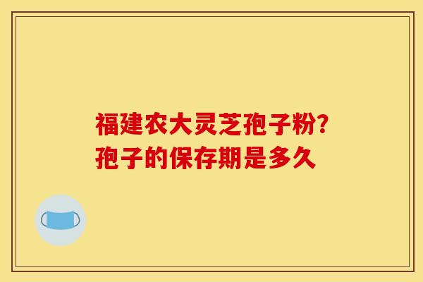 福建农大灵芝孢子粉?孢子的保存期是多久 福建农大灵芝孢子粉?孢子的保存期是多久