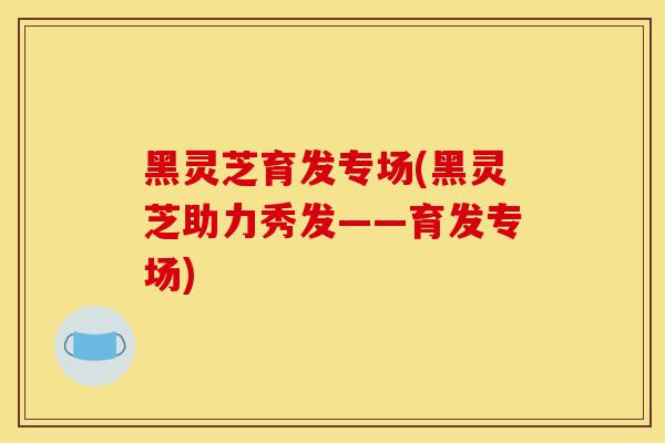 黑灵芝育发专场(黑灵芝助力秀发——育发专场) 黑灵芝育发专场(黑灵芝助力秀发——育发专场)