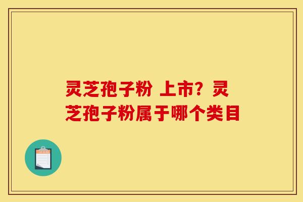 灵芝孢子粉 上市?灵芝孢子粉属于哪个类目 灵芝孢子粉 上市?灵芝孢子粉属于哪个类目