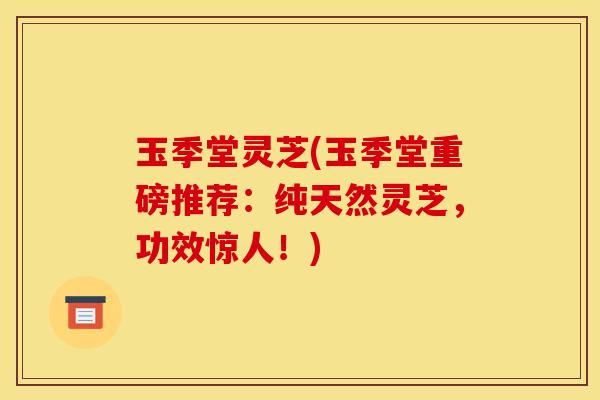 玉季堂灵芝(玉季堂重磅推荐:纯天然灵芝,功效惊人!) 玉季堂灵芝(玉季堂重磅推荐:纯天然灵芝,功效惊人!)