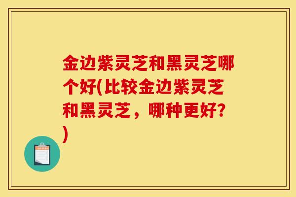 金边紫灵芝和黑灵芝哪个好(比较金边紫灵芝和黑灵芝,哪种更好?) 金边紫灵芝和黑灵芝哪个好(比较金边紫灵芝和黑灵芝,哪种更好?)